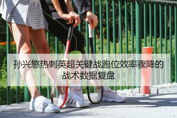 孙兴慜热刺英超关键战跑位效率骤降的战术数据复盘